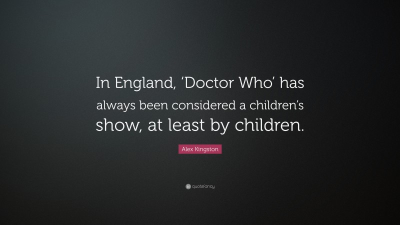 Alex Kingston Quote: “In England, ‘Doctor Who’ has always been considered a children’s show, at least by children.”