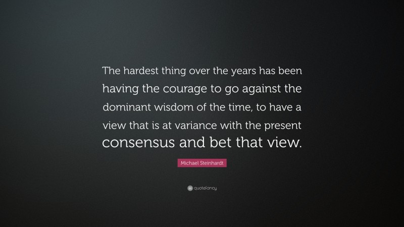 Michael Steinhardt Quote: “The hardest thing over the years has been having the courage to go against the dominant wisdom of the time, to have a view that is at variance with the present consensus and bet that view.”