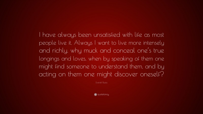 Everett Ruess Quote: “I have always been unsatisfied with life as most people live it. Always I want to live more intensely and richly. why muck and conceal one’s true longings and loves, when by speaking of them one might find someone to understand them, and by acting on them one might discover oneself?”