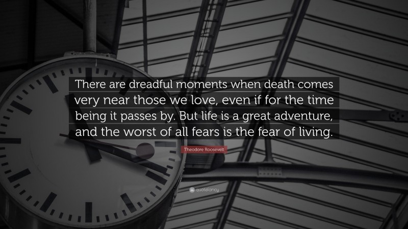 Theodore Roosevelt Quote: “There are dreadful moments when death comes very near those we love, even if for the time being it passes by. But life is a great adventure, and the worst of all fears is the fear of living.”