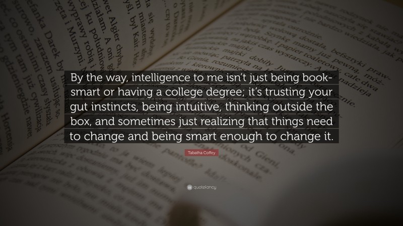 Tabatha Coffey Quote: “By the way, intelligence to me isn’t just being book-smart or having a college degree; it’s trusting your gut instincts, being intuitive, thinking outside the box, and sometimes just realizing that things need to change and being smart enough to change it.”