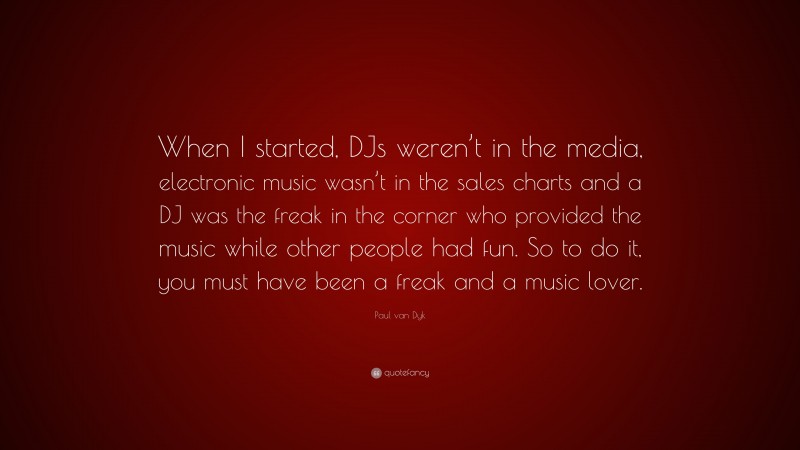 Paul van Dyk Quote: “When I started, DJs weren’t in the media, electronic music wasn’t in the sales charts and a DJ was the freak in the corner who provided the music while other people had fun. So to do it, you must have been a freak and a music lover.”