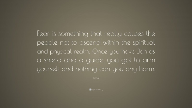 Sizzla Quote: “Fear is something that really causes the people not to ascend within the spiritual and physical realm. Once you have Jah as a shield and a guide, you got to arm yourself and nothing can you any harm.”