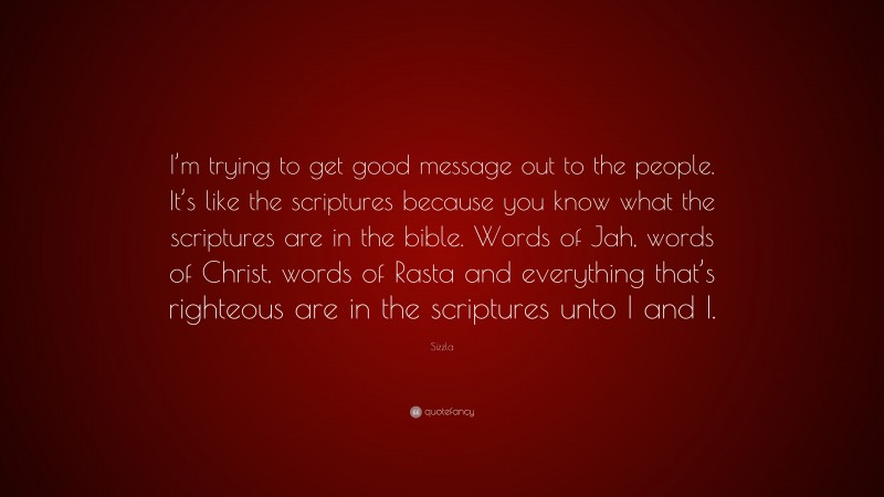 Sizzla Quote: “I’m trying to get good message out to the people. It’s like the scriptures because you know what the scriptures are in the bible. Words of Jah, words of Christ, words of Rasta and everything that’s righteous are in the scriptures unto I and I.”