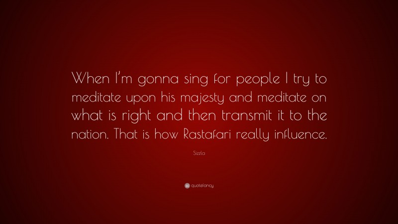 Sizzla Quote: “When I’m gonna sing for people I try to meditate upon his majesty and meditate on what is right and then transmit it to the nation. That is how Rastafari really influence.”