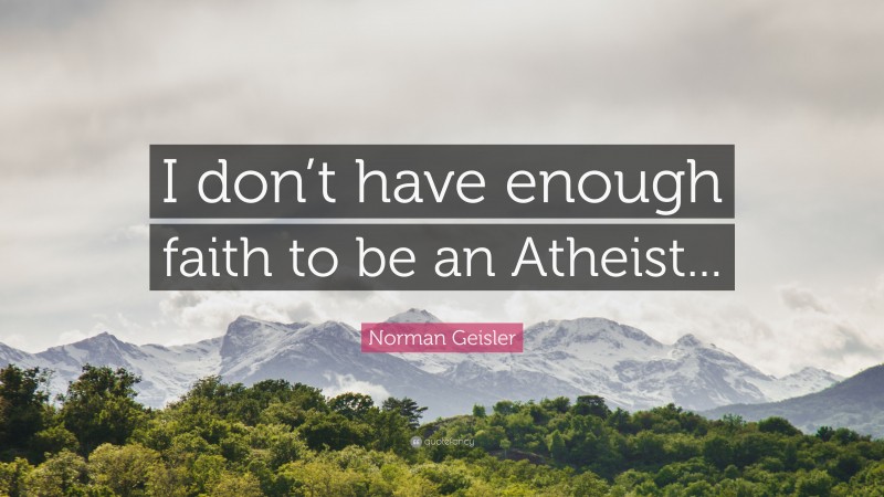 Norman Geisler Quote: “I don’t have enough faith to be an Atheist...”