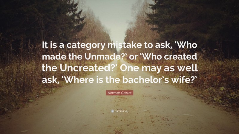 Norman Geisler Quote: “It is a category mistake to ask, ‘Who made the Unmade?’ or ‘Who created the Uncreated?’ One may as well ask, ‘Where is the bachelor’s wife?’”