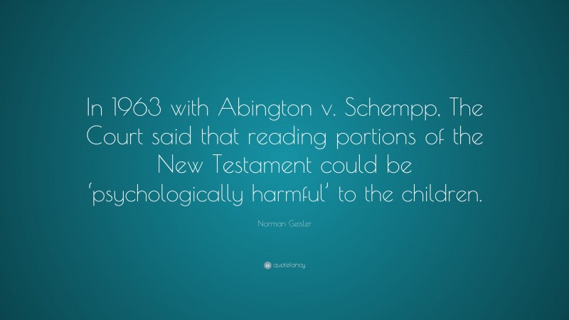 Norman Geisler Quote: “In 1963 with Abington v. Schempp, The Court said that reading portions of the New Testament could be ‘psychologically harmful’ to the children.”