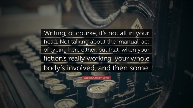 Stephen Graham Jones Quote: “Writing, of course, it’s not all in your head. Not talking about the ‘manual’ act of typing here either, but that, when your fiction’s really working, your whole body’s involved, and then some.”