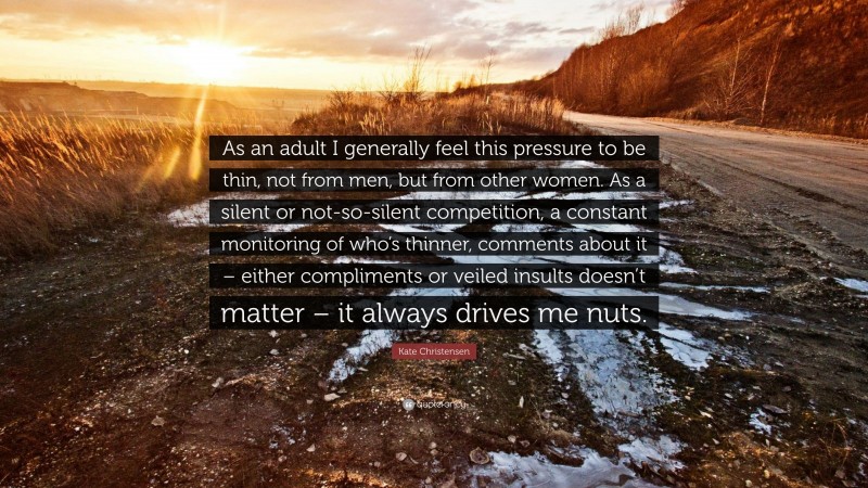 Kate Christensen Quote: “As an adult I generally feel this pressure to be thin, not from men, but from other women. As a silent or not-so-silent competition, a constant monitoring of who’s thinner, comments about it – either compliments or veiled insults doesn’t matter – it always drives me nuts.”