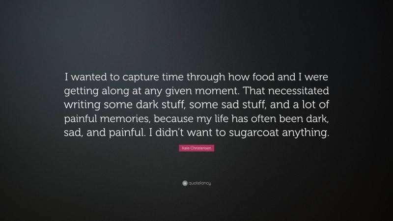 Kate Christensen Quote: “I wanted to capture time through how food and I were getting along at any given moment. That necessitated writing some dark stuff, some sad stuff, and a lot of painful memories, because my life has often been dark, sad, and painful. I didn’t want to sugarcoat anything.”