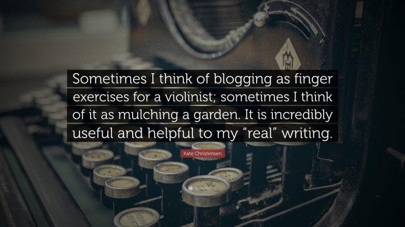 Kate Christensen Quote: “Sometimes I think of blogging as finger exercises for a violinist; sometimes I think of it as mulching a garden. It is incredibly useful and helpful to my “real” writing.”