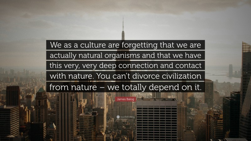 James Balog Quote: “We as a culture are forgetting that we are actually natural organisms and that we have this very, very deep connection and contact with nature. You can’t divorce civilization from nature – we totally depend on it.”