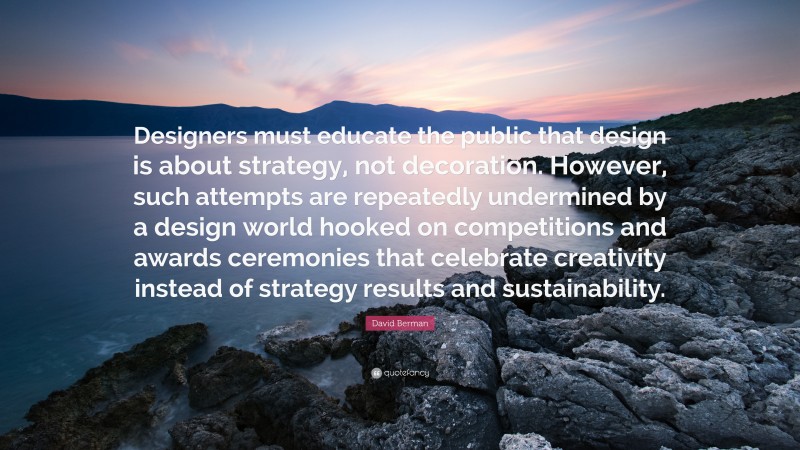 David Berman Quote: “Designers must educate the public that design is about strategy, not decoration. However, such attempts are repeatedly undermined by a design world hooked on competitions and awards ceremonies that celebrate creativity instead of strategy results and sustainability.”