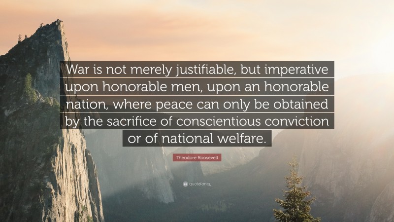 Theodore Roosevelt Quote: “War is not merely justifiable, but imperative upon honorable men, upon an honorable nation, where peace can only be obtained by the sacrifice of conscientious conviction or of national welfare.”