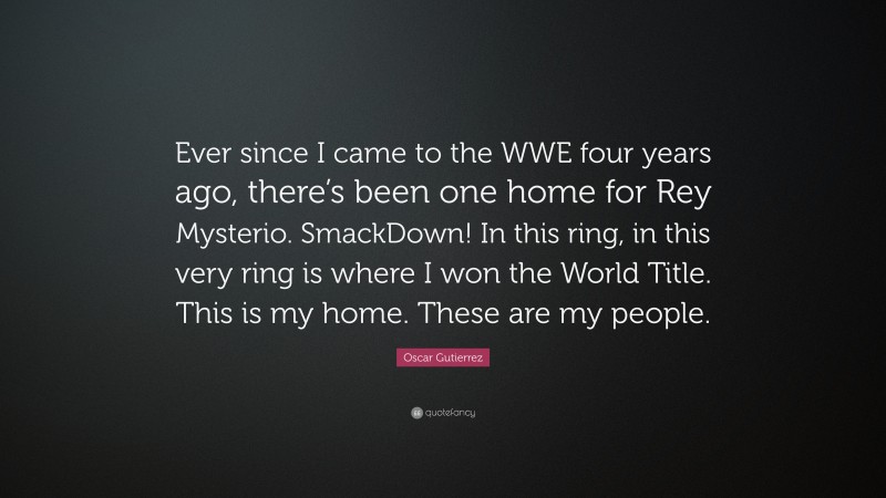 Oscar Gutierrez Quote: “Ever since I came to the WWE four years ago, there’s been one home for Rey Mysterio. SmackDown! In this ring, in this very ring is where I won the World Title. This is my home. These are my people.”