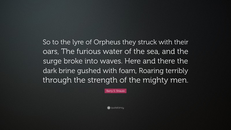 Barry S. Strauss Quote: “So to the lyre of Orpheus they struck with their oars, The furious water of the sea, and the surge broke into waves. Here and there the dark brine gushed with foam, Roaring terribly through the strength of the mighty men.”