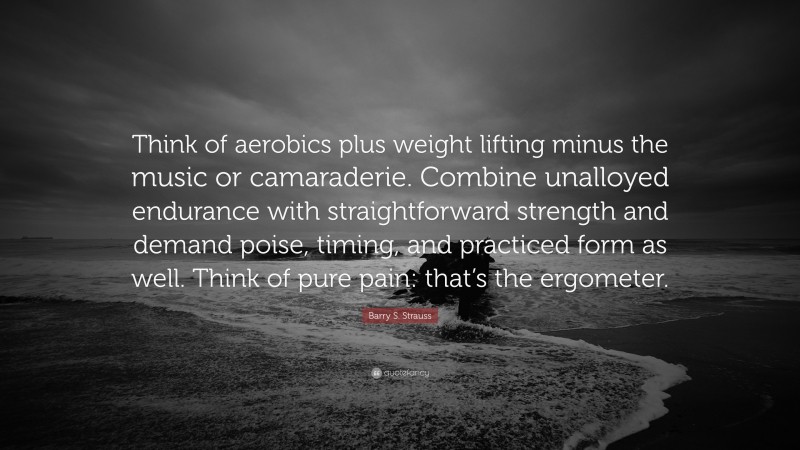 Barry S. Strauss Quote: “Think of aerobics plus weight lifting minus the music or camaraderie. Combine unalloyed endurance with straightforward strength and demand poise, timing, and practiced form as well. Think of pure pain: that’s the ergometer.”