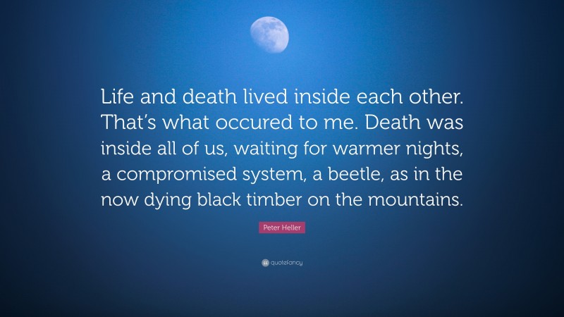 Peter Heller Quote: “Life and death lived inside each other. That’s what occured to me. Death was inside all of us, waiting for warmer nights, a compromised system, a beetle, as in the now dying black timber on the mountains.”