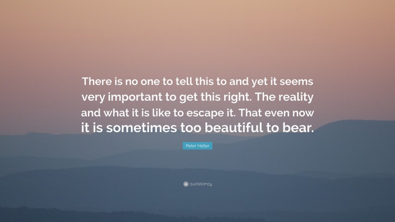 Peter Heller Quote: “There is no one to tell this to and yet it seems very important to get this right. The reality and what it is like to escape it. That even now it is sometimes too beautiful to bear.”