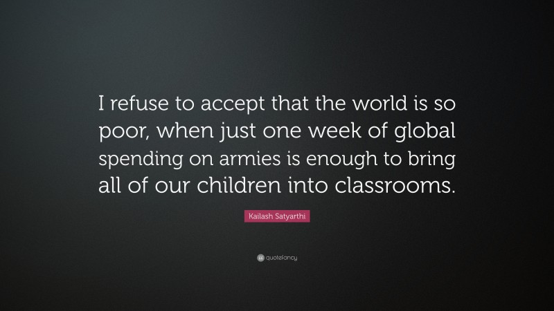 Kailash Satyarthi Quote: “I refuse to accept that the world is so poor, when just one week of global spending on armies is enough to bring all of our children into classrooms.”