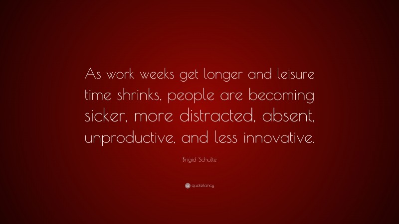 Brigid Schulte Quote: “As work weeks get longer and leisure time shrinks, people are becoming sicker, more distracted, absent, unproductive, and less innovative.”