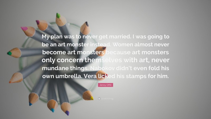 Jenny Offill Quote: “My plan was to never get married. I was going to be an art monster instead. Women almost never become art monsters because art monsters only concern themselves with art, never mundane things. Nabokov didn’t even fold his own umbrella. Vera licked his stamps for him.”