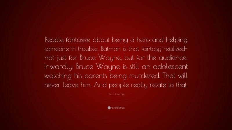 Kevin Conroy Quote: “People fantasize about being a hero and helping someone in trouble. Batman is that fantasy realized-not just for Bruce Wayne, but for the audience. Inwardly, Bruce Wayne is still an adolescent watching his parents being murdered. That will never leave him. And people really relate to that.”