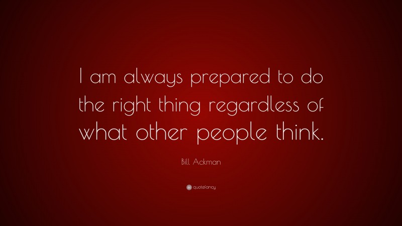 Bill Ackman Quote: “I am always prepared to do the right thing regardless of what other people think.”