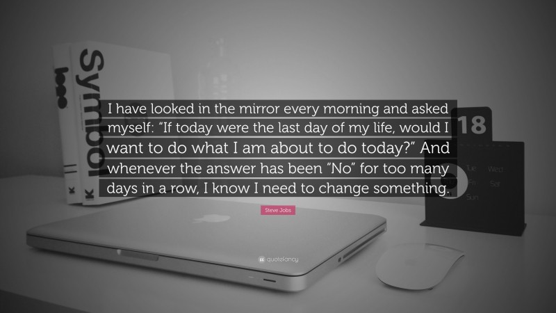 Steve Jobs Quote: “I have looked in the mirror every morning and asked myself: “If today were the last day of my life, would I want to do what I am about to do today?” And whenever the answer has been “No” for too many days in a row, I know I need to change something.”