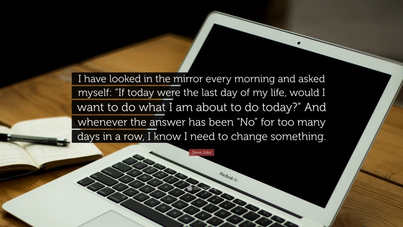 Steve Jobs Quote: “I have looked in the mirror every morning and asked myself: “If today were the last day of my life, would I want to do what I am about to do today?” And whenever the answer has been “No” for too many days in a row, I know I need to change something.”