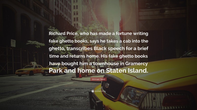 Ishmael Reed Quote: “Richard Price, who has made a fortune writing fake ghetto books, says he takes a cab into the ghetto, transcribes Black speech for a brief time and returns home. His fake ghetto books have bought him a townhouse in Gramercy Park and home on Staten Island.”