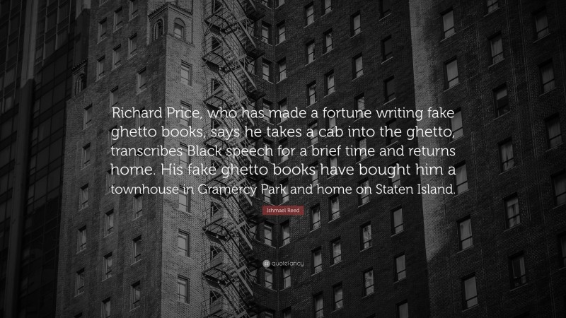 Ishmael Reed Quote: “Richard Price, who has made a fortune writing fake ghetto books, says he takes a cab into the ghetto, transcribes Black speech for a brief time and returns home. His fake ghetto books have bought him a townhouse in Gramercy Park and home on Staten Island.”