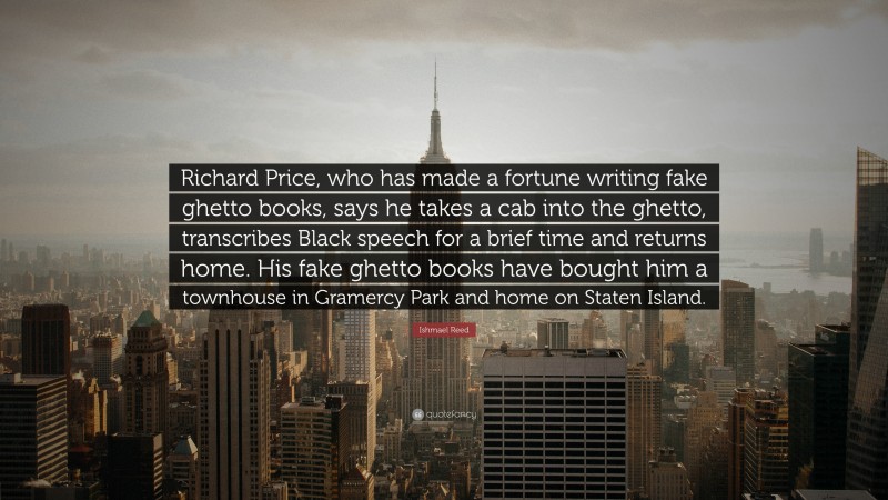 Ishmael Reed Quote: “Richard Price, who has made a fortune writing fake ghetto books, says he takes a cab into the ghetto, transcribes Black speech for a brief time and returns home. His fake ghetto books have bought him a townhouse in Gramercy Park and home on Staten Island.”