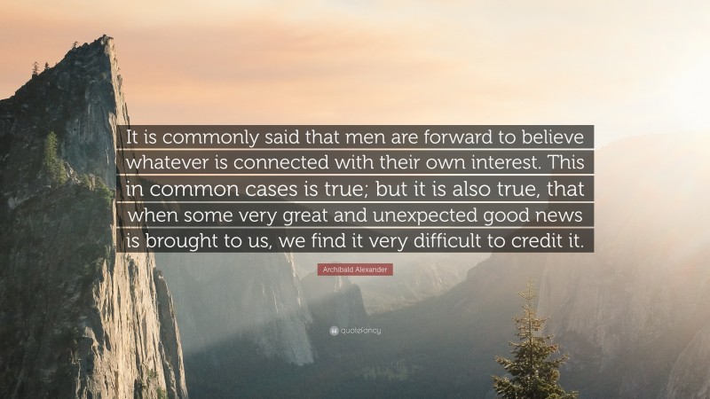 Archibald Alexander Quote: “It is commonly said that men are forward to believe whatever is connected with their own interest. This in common cases is true; but it is also true, that when some very great and unexpected good news is brought to us, we find it very difficult to credit it.”