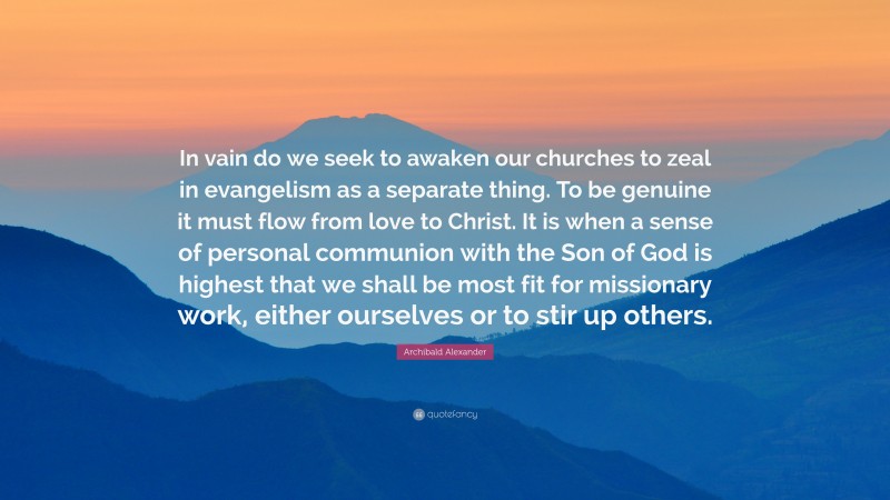 Archibald Alexander Quote: “In vain do we seek to awaken our churches to zeal in evangelism as a separate thing. To be genuine it must flow from love to Christ. It is when a sense of personal communion with the Son of God is highest that we shall be most fit for missionary work, either ourselves or to stir up others.”