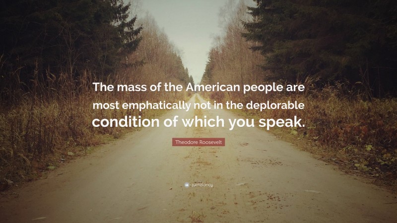 Theodore Roosevelt Quote: “The mass of the American people are most emphatically not in the deplorable condition of which you speak.”