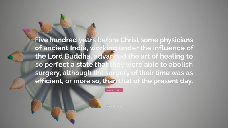 Edward Bach Quote: “Five hundred years before Christ some physicians of ancient India, working under the influence of the Lord Buddha, advanced the art of healing to so perfect a state that they were able to abolish surgery, although the surgery of their time was as efficient, or more so, than that of the present day.”