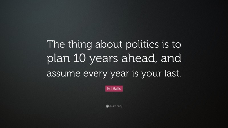 Ed Balls Quote: “The thing about politics is to plan 10 years ahead, and assume every year is your last.”