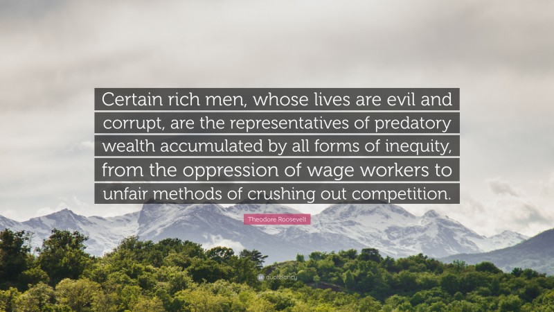 Theodore Roosevelt Quote: “Certain rich men, whose lives are evil and corrupt, are the representatives of predatory wealth accumulated by all forms of inequity, from the oppression of wage workers to unfair methods of crushing out competition.”