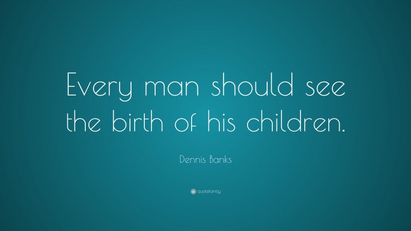 Dennis Banks Quote: “Every man should see the birth of his children.”