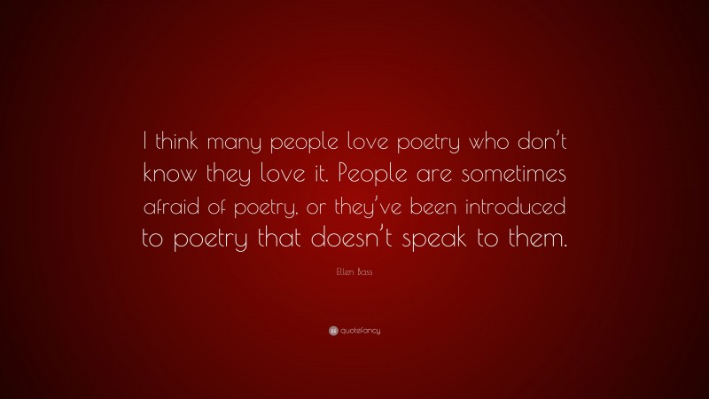 Ellen Bass Quote: “I think many people love poetry who don’t know they love it. People are sometimes afraid of poetry, or they’ve been introduced to poetry that doesn’t speak to them.”