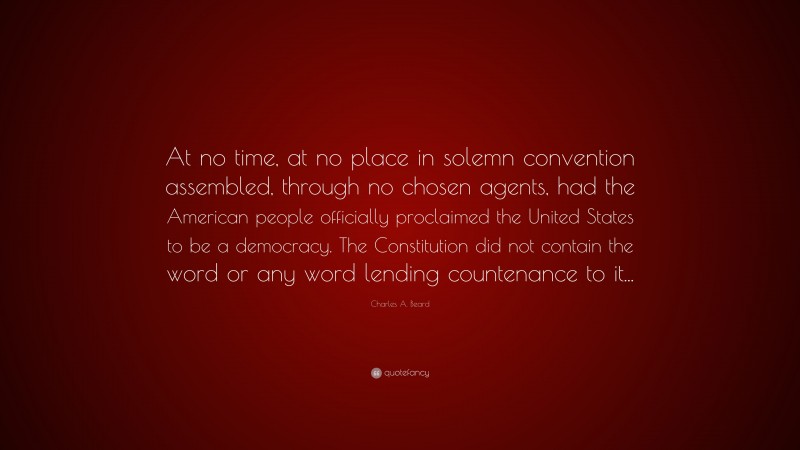 Charles A. Beard Quote: “At no time, at no place in solemn convention assembled, through no chosen agents, had the American people officially proclaimed the United States to be a democracy. The Constitution did not contain the word or any word lending countenance to it...”