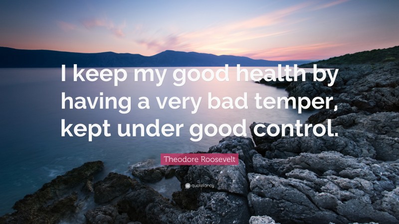 Theodore Roosevelt Quote: “I keep my good health by having a very bad temper, kept under good control.”