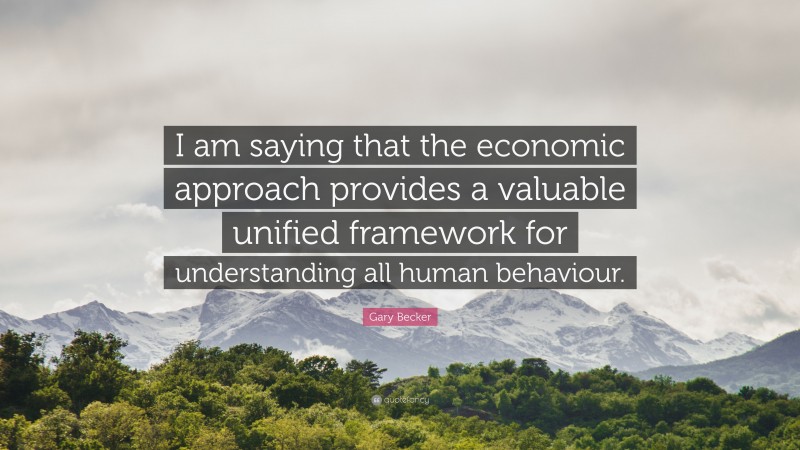 Gary Becker Quote: “I am saying that the economic approach provides a valuable unified framework for understanding all human behaviour.”