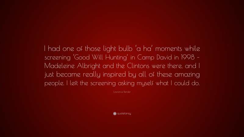 Lawrence Bender Quote: “I had one of those light bulb ‘a ha’ moments while screening ‘Good Will Hunting’ in Camp David in 1998 – Madeleine Albright and the Clintons were there, and I just became really inspired by all of these amazing people. I left the screening asking myself what I could do.”