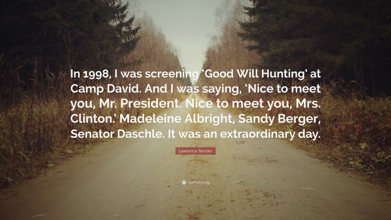 Lawrence Bender Quote: “In 1998, I was screening ‘Good Will Hunting’ at Camp David. And I was saying, ‘Nice to meet you, Mr. President. Nice to meet you, Mrs. Clinton.’ Madeleine Albright, Sandy Berger, Senator Daschle. It was an extraordinary day.”