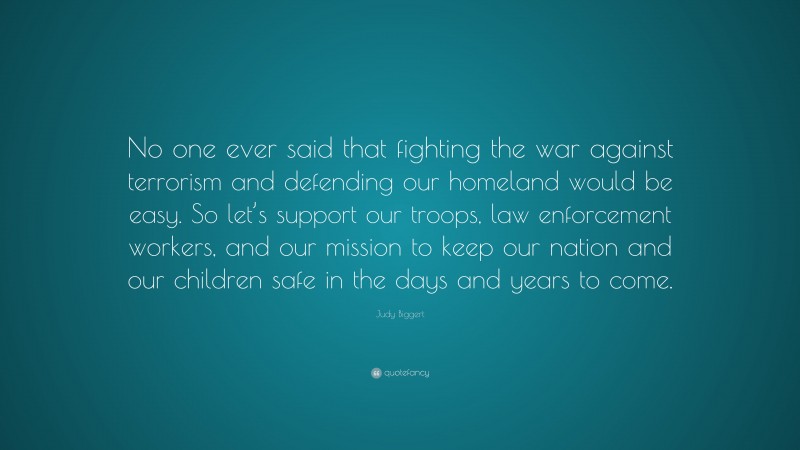 Judy Biggert Quote: “No one ever said that fighting the war against terrorism and defending our homeland would be easy. So let’s support our troops, law enforcement workers, and our mission to keep our nation and our children safe in the days and years to come.”