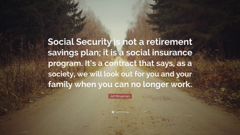 Jeff Bingaman Quote: “Social Security is not a retirement savings plan; it is a social insurance program. It’s a contract that says, as a society, we will look out for you and your family when you can no longer work.”