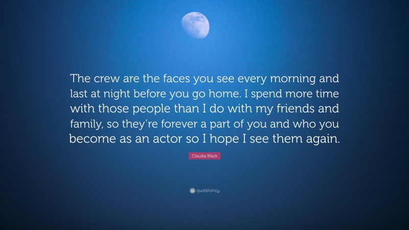 Claudia Black Quote: “The crew are the faces you see every morning and last at night before you go home. I spend more time with those people than I do with my friends and family, so they’re forever a part of you and who you become as an actor so I hope I see them again.”